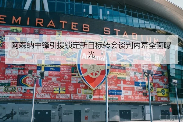 阿森纳中锋引援锁定新目标转会谈判内幕全面曝光