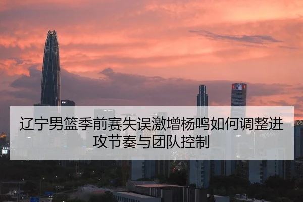 辽宁男篮季前赛失误激增杨鸣如何调整进攻节奏与团队控制